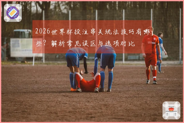 2026世界杯投注串关玩法技巧有哪些？解析常见误区与选项对比