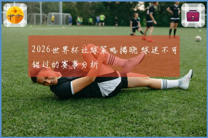 2026世界杯让球策略揭晓 球迷不可错过的赛事分析